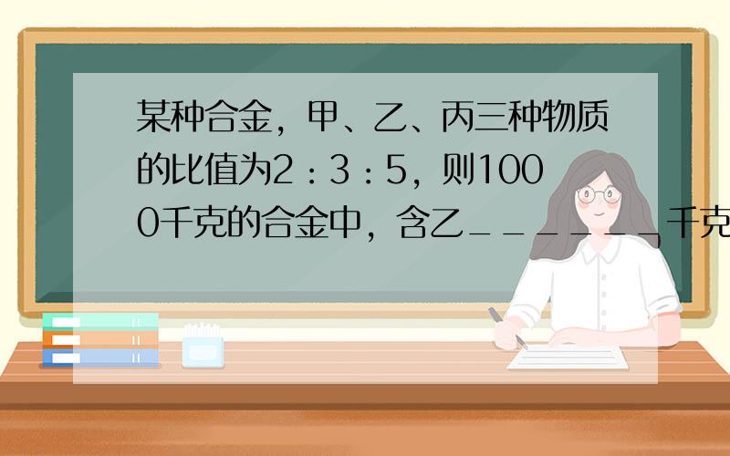 某种合金，甲、乙、丙三种物质的比值为2：3：5，则1000千克的合金中，含乙______千克．