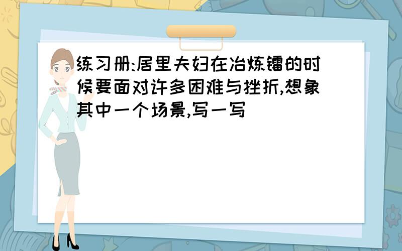 练习册:居里夫妇在冶炼镭的时候要面对许多困难与挫折,想象其中一个场景,写一写