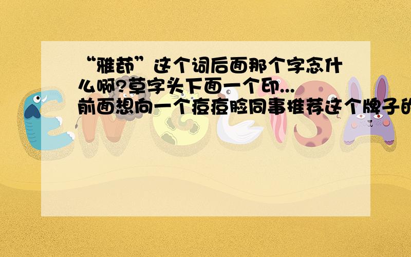 “雅茚”这个词后面那个字念什么啊?草字头下面一个印...前面想向一个痘痘脸同事推荐这个牌子的祛痘产品,突然发现不会读这个