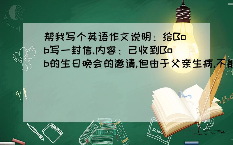 帮我写个英语作文说明：给Bob写一封信.内容：已收到Bob的生日晚会的邀请,但由于父亲生病,不能前往,请求原谅,并代向朋