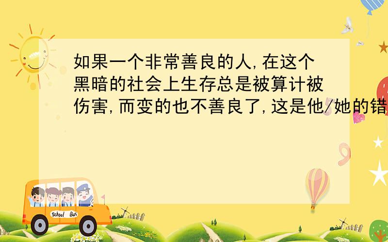 如果一个非常善良的人,在这个黑暗的社会上生存总是被算计被伤害,而变的也不善良了,这是他/她的错吗