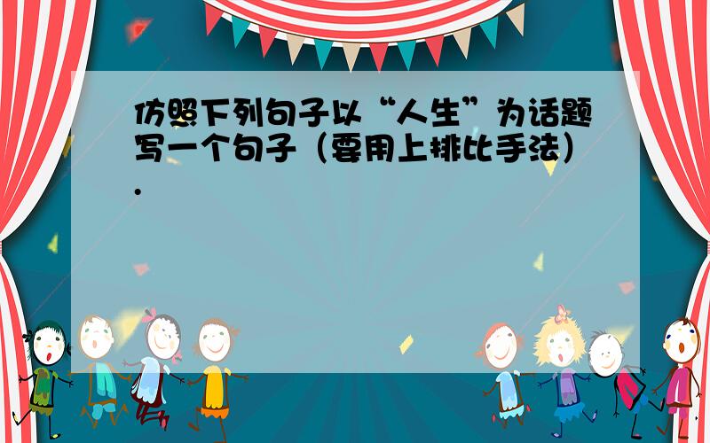 仿照下列句子以“人生”为话题写一个句子（要用上排比手法）.