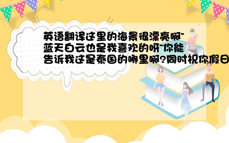 英语翻译这里的海景很漂亮啊~蓝天白云也是我喜欢的呀~你能告诉我这是泰国的哪里啊?同时祝你假日愉快,好好享受你的假期.