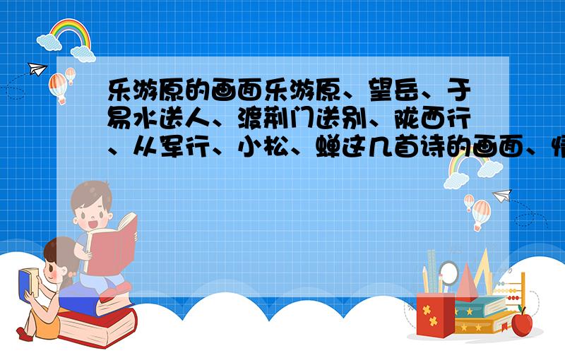 乐游原的画面乐游原、望岳、于易水送人、渡荆门送别、陇西行、从军行、小松、蝉这几首诗的画面、情感、讲的什么理,好的还多家分