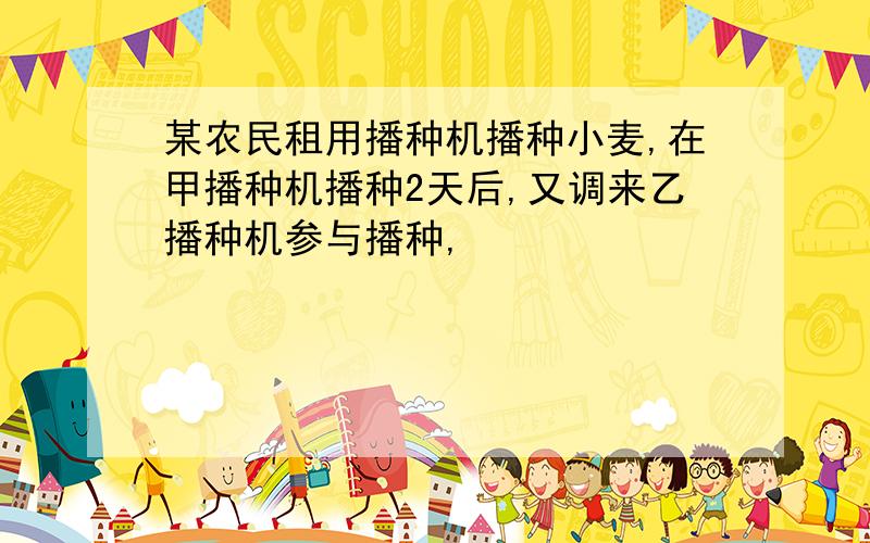 某农民租用播种机播种小麦,在甲播种机播种2天后,又调来乙播种机参与播种,