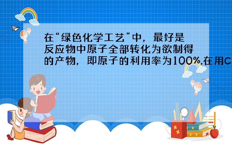 在“绿色化学工艺”中，最好是反应物中原子全部转化为欲制得的产物，即原子的利用率为100%.在用C3H4（丙炔）合成C5H