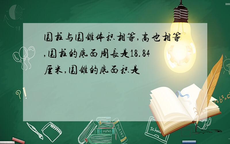 圆柱与圆锥体积相等,高也相等,圆柱的底面周长是18.84厘米,圆锥的底面积是