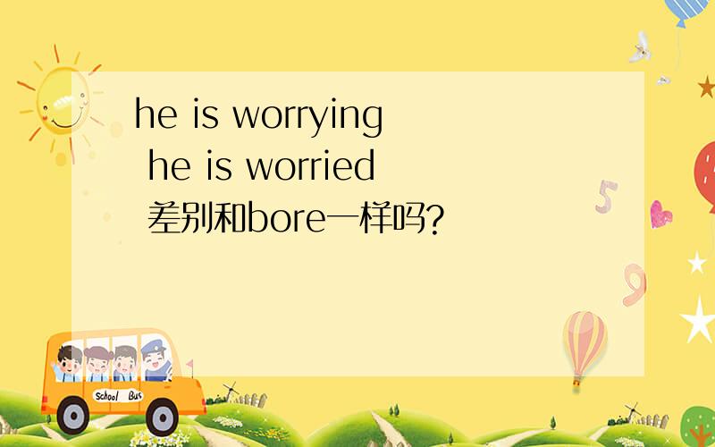 he is worrying he is worried 差别和bore一样吗?