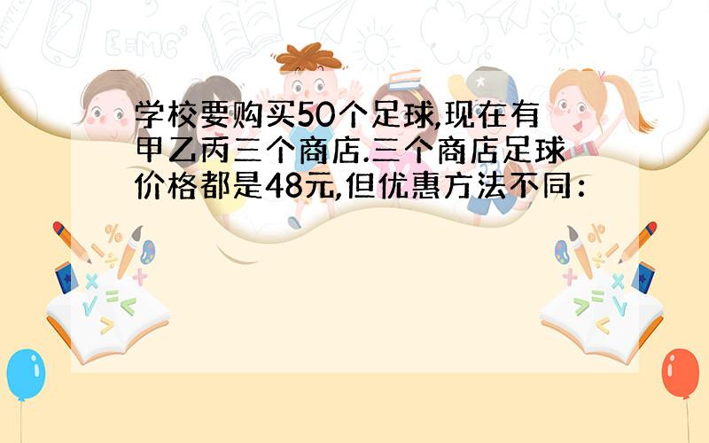 学校要购买50个足球,现在有甲乙丙三个商店.三个商店足球价格都是48元,但优惠方法不同：