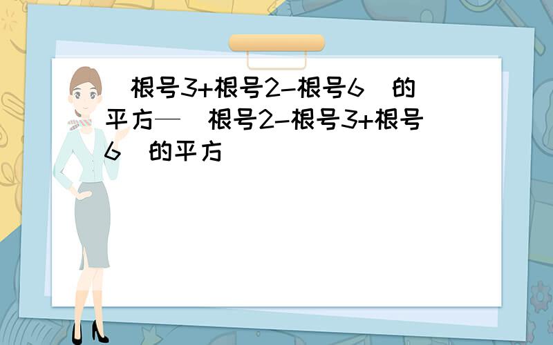 （根号3+根号2-根号6）的平方—（根号2-根号3+根号6）的平方