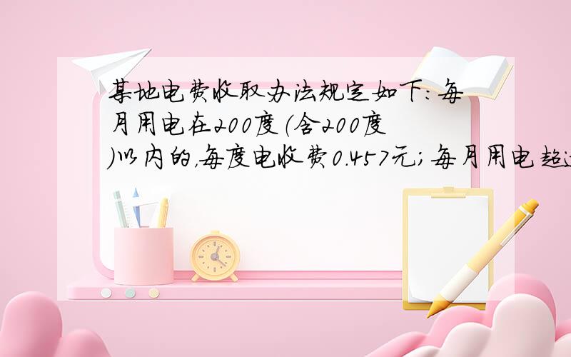 某地电费收取办法规定如下：每月用电在200度（含200度）以内的，每度电收费0.457元；每月用电超过200度的，超过部