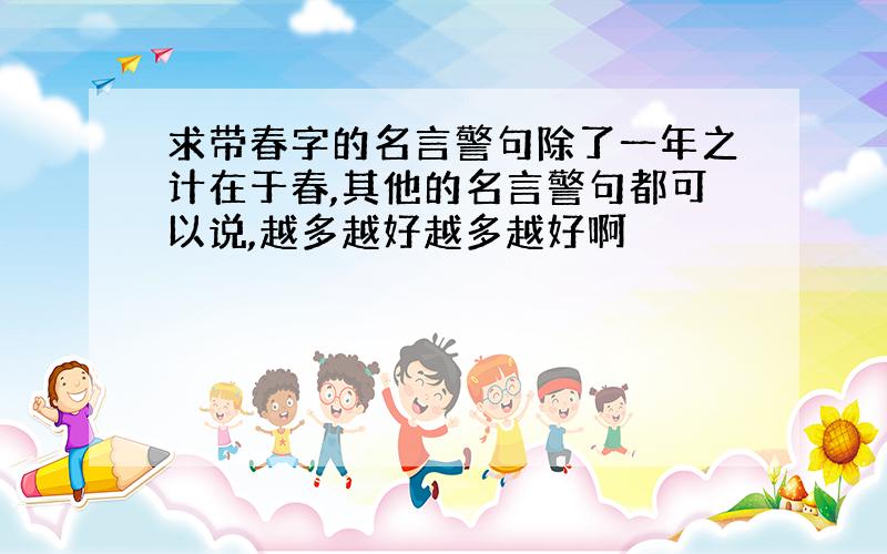 求带春字的名言警句除了一年之计在于春,其他的名言警句都可以说,越多越好越多越好啊