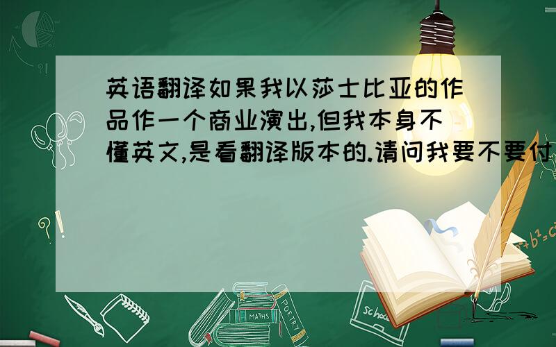 英语翻译如果我以莎士比亚的作品作一个商业演出,但我本身不懂英文,是看翻译版本的.请问我要不要付费给译者?