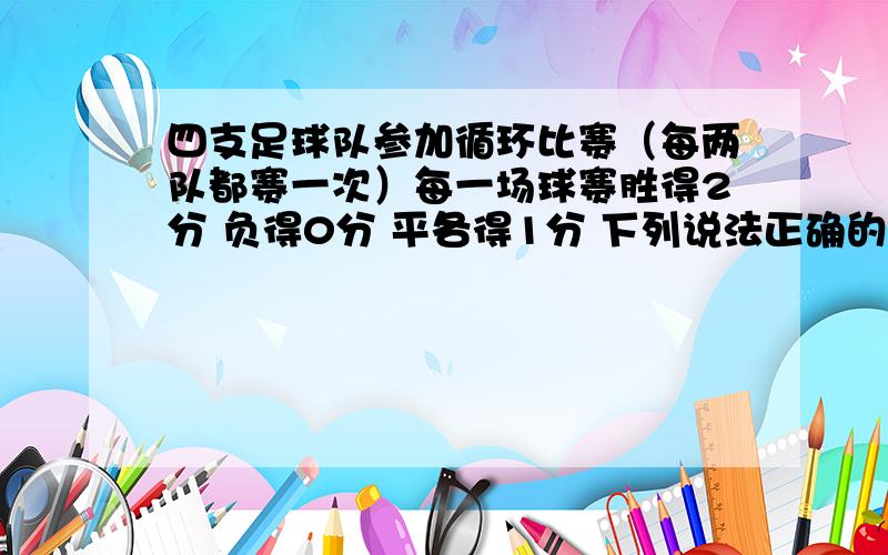 四支足球队参加循环比赛（每两队都赛一次）每一场球赛胜得2分 负得0分 平各得1分 下列说法正确的是