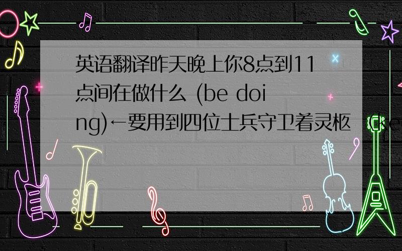 英语翻译昨天晚上你8点到11点间在做什么 (be doing)←要用到四位士兵守卫着灵柩 （keep guard）令我惊