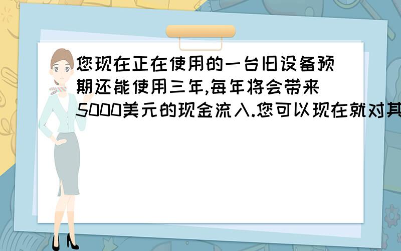 您现在正在使用的一台旧设备预期还能使用三年,每年将会带来5000美元的现金流入.您可以现在就对其进行更新,新设备成本为2