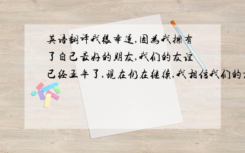 英语翻译我很幸运,因为我拥有了自己最好的朋友,我们的友谊已经五年了,现在仍在继续,我相信我们的友谊可以一辈子!因为我们,