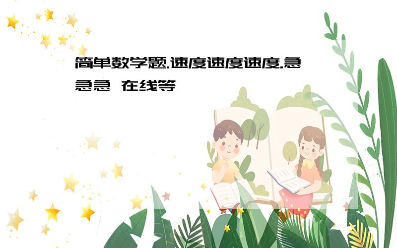 简单数学题.速度速度速度.急急急 在线等