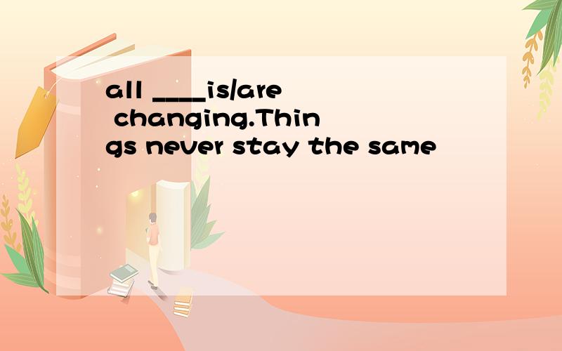 all ____is/are changing.Things never stay the same