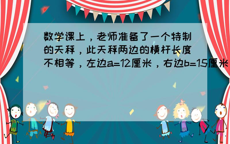 数学课上，老师准备了一个特制的天秤，此天秤两边的横杆长度不相等，左边a=12厘米，右边b=15厘米，老师把2千克的小铁块