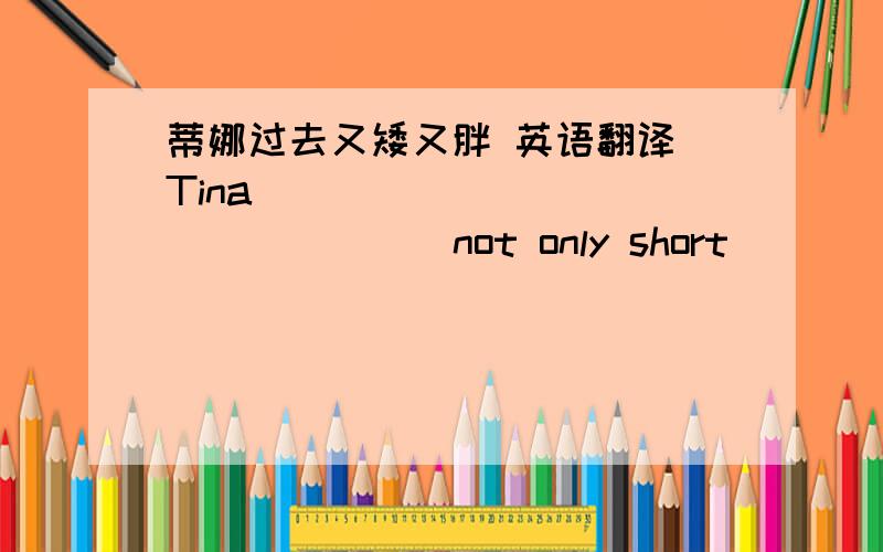 蒂娜过去又矮又胖 英语翻译 Tina ____ _____ _____ not only short ____ ____