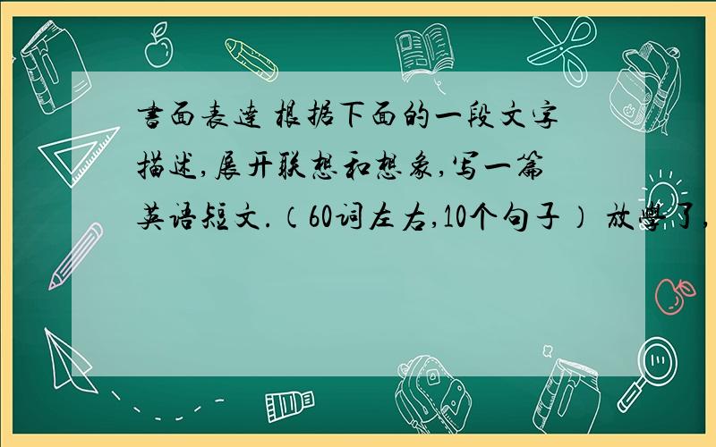 书面表达 根据下面的一段文字描述,展开联想和想象,写一篇英语短文.（60词左右,10个句子） 放学了,