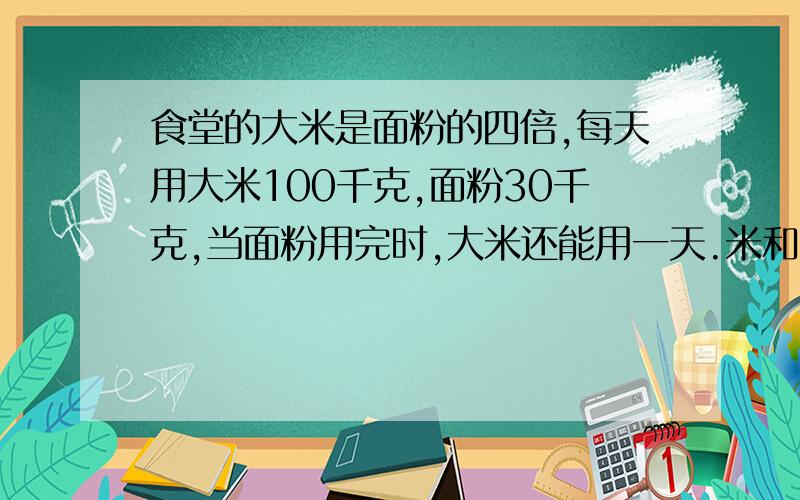 食堂的大米是面粉的四倍,每天用大米100千克,面粉30千克,当面粉用完时,大米还能用一天.米和面粉有多少