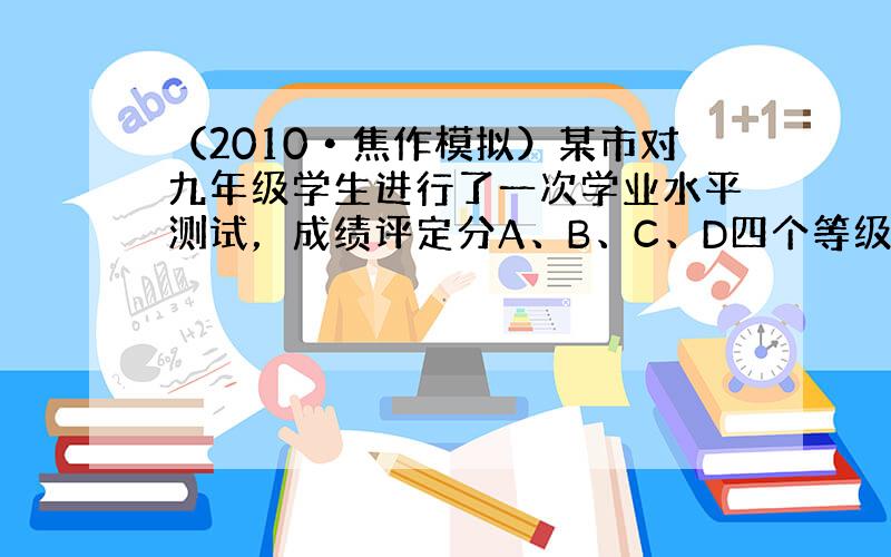 （2010•焦作模拟）某市对九年级学生进行了一次学业水平测试，成绩评定分A、B、C、D四个等级，为了解这次数学测试成绩的