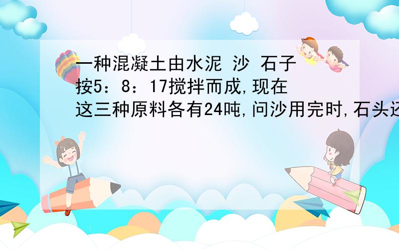 一种混凝土由水泥 沙 石子 按5：8：17搅拌而成,现在这三种原料各有24吨,问沙用完时,石头还需要几吨?