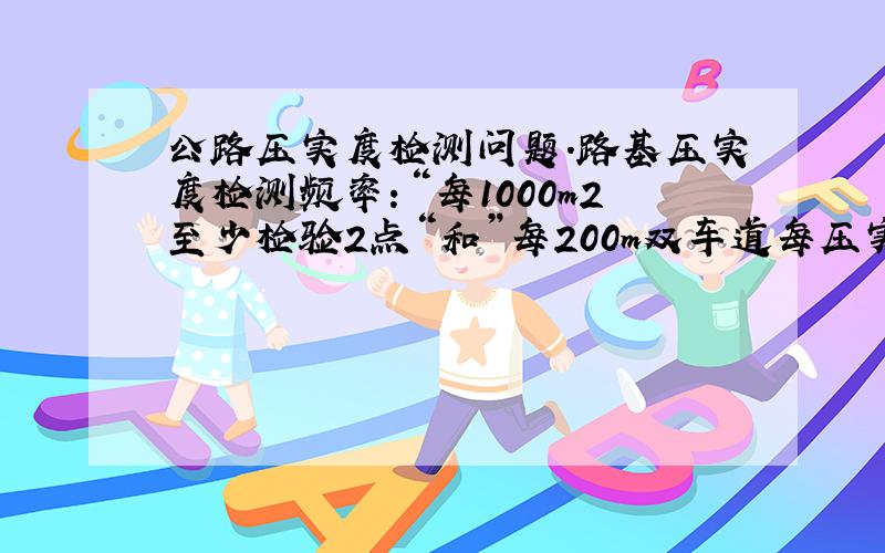 公路压实度检测问题.路基压实度检测频率：“每1000m2至少检验2点“和”每200m双车道每压实层测4处”,有什么区别?