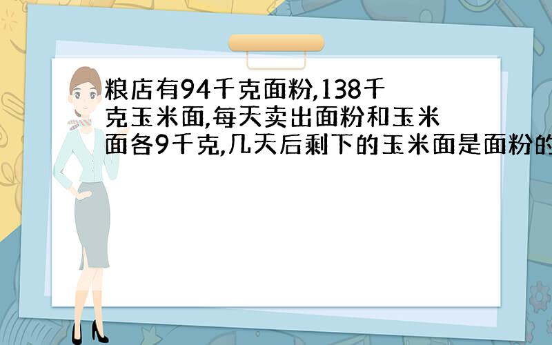 粮店有94千克面粉,138千克玉米面,每天卖出面粉和玉米面各9千克,几天后剩下的玉米面是面粉的3倍?