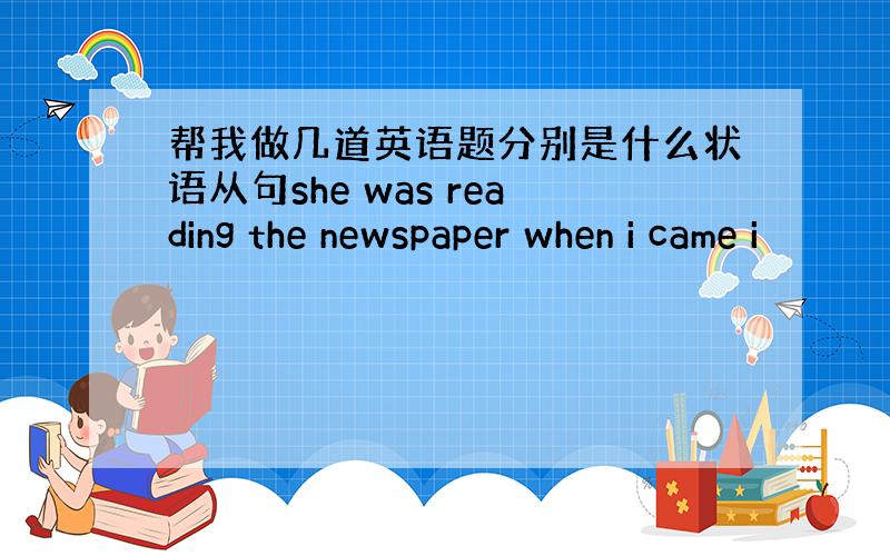 帮我做几道英语题分别是什么状语从句she was reading the newspaper when i came i