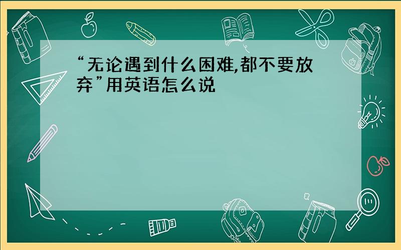 “无论遇到什么困难,都不要放弃”用英语怎么说