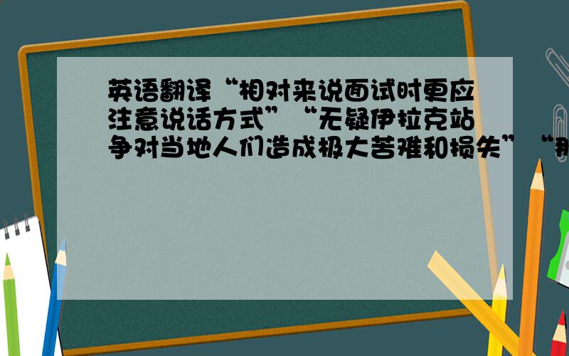 英语翻译“相对来说面试时更应注意说话方式”“无疑伊拉克站争对当地人们造成极大苦难和损失”“那些罪犯将会被送往附近的监狱