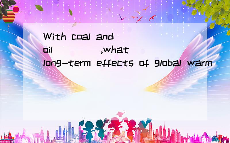 With coal and oil ____,what long-term effects of global warm