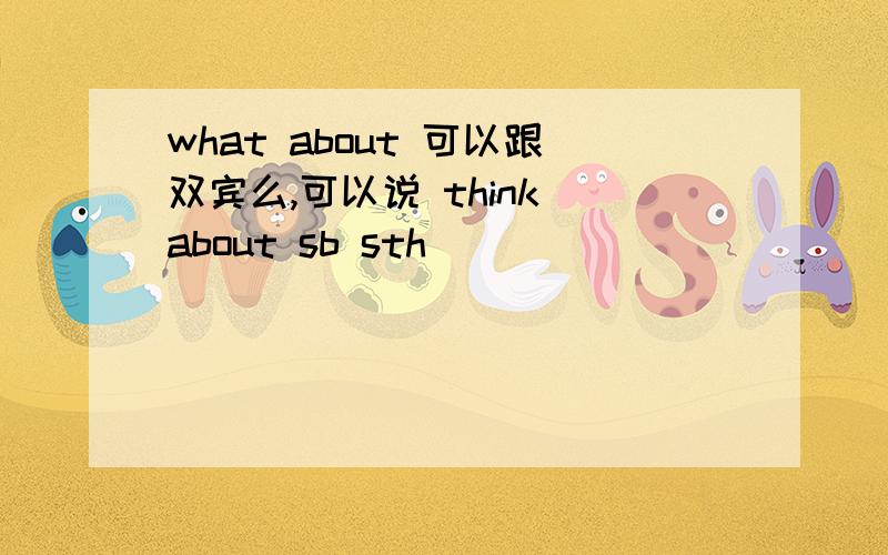 what about 可以跟双宾么,可以说 think about sb sth