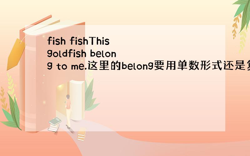 fish fishThis goldfish belong to me.这里的belong要用单数形式还是复数形式啊?g