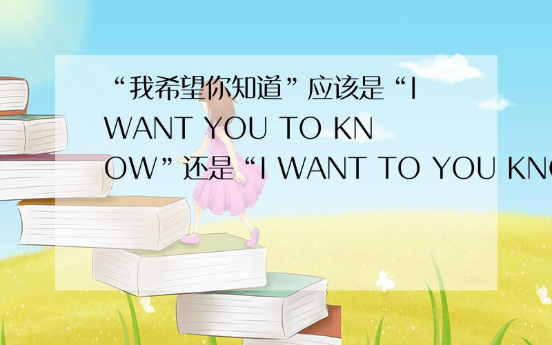 “我希望你知道”应该是“I WANT YOU TO KNOW”还是“I WANT TO YOU KNOW”?