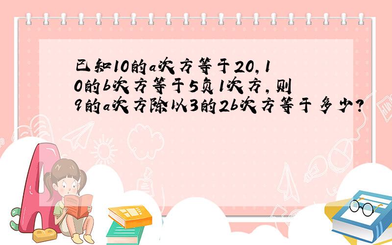 已知10的a次方等于20,10的b次方等于5负1次方,则9的a次方除以3的2b次方等于多少?