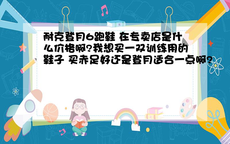 耐克登月6跑鞋 在专卖店是什么价格啊?我想买一双训练用的鞋子 买赤足好还是登月适合一点啊?