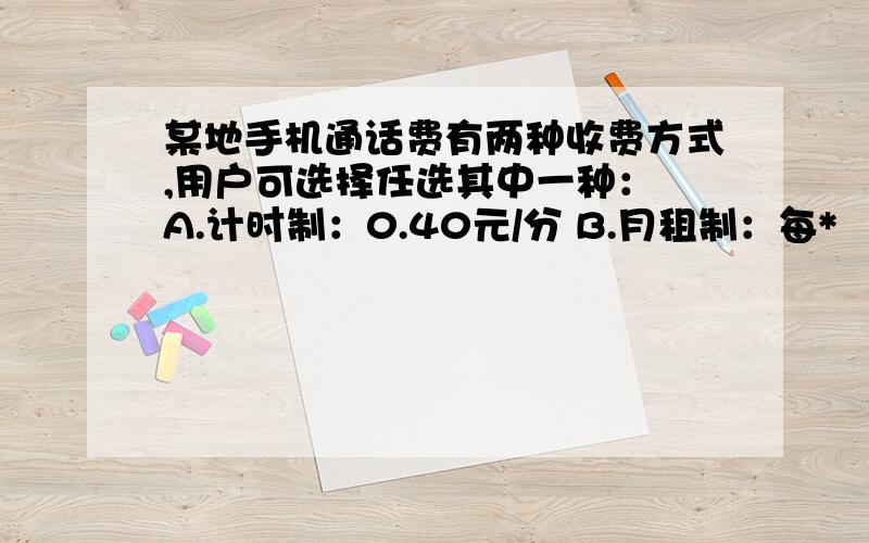 某地手机通话费有两种收费方式,用户可选择任选其中一种： A.计时制：0.40元/分 B.月租制：每*