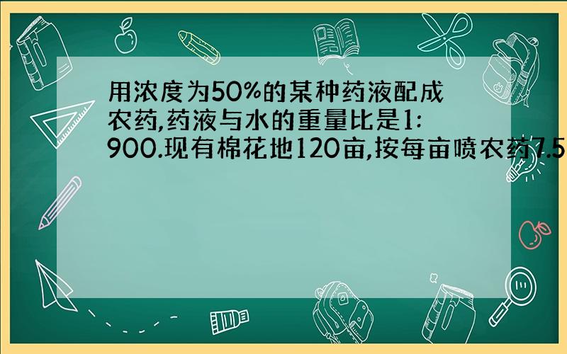 用浓度为50%的某种药液配成农药,药液与水的重量比是1:900.现有棉花地120亩,按每亩喷农药7.5千克计算.