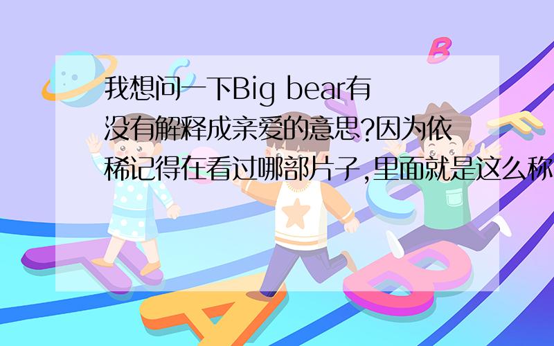 我想问一下Big bear有没有解释成亲爱的意思?因为依稀记得在看过哪部片子,里面就是这么称呼的?