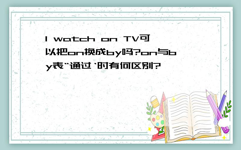 I watch on TV可以把on换成by吗?on与by表“通过‘时有何区别?