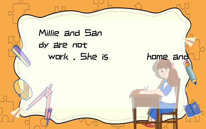 Millie and Sandy are not ____work . She is ___ home and ____