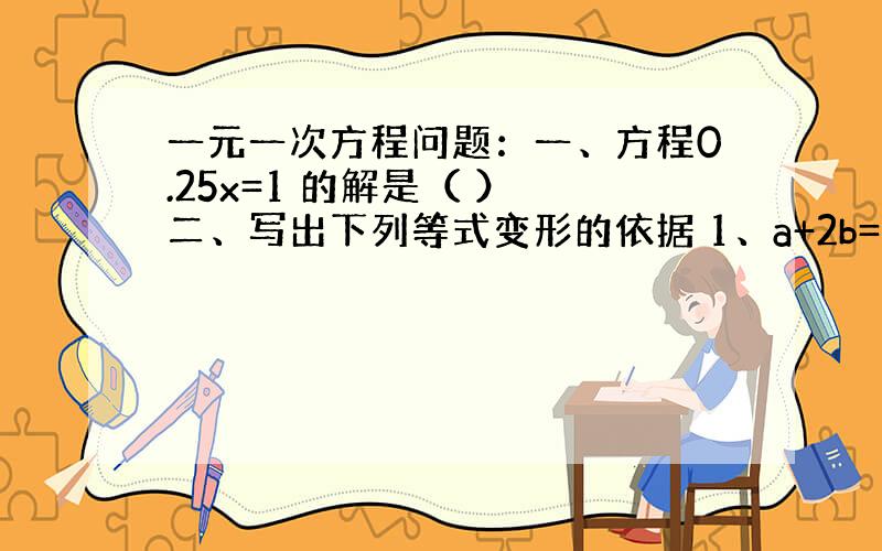 一元一次方程问题：一、方程0.25x=1 的解是（ ） 二、写出下列等式变形的依据 1、a+2b=c,得2a+4b=2c