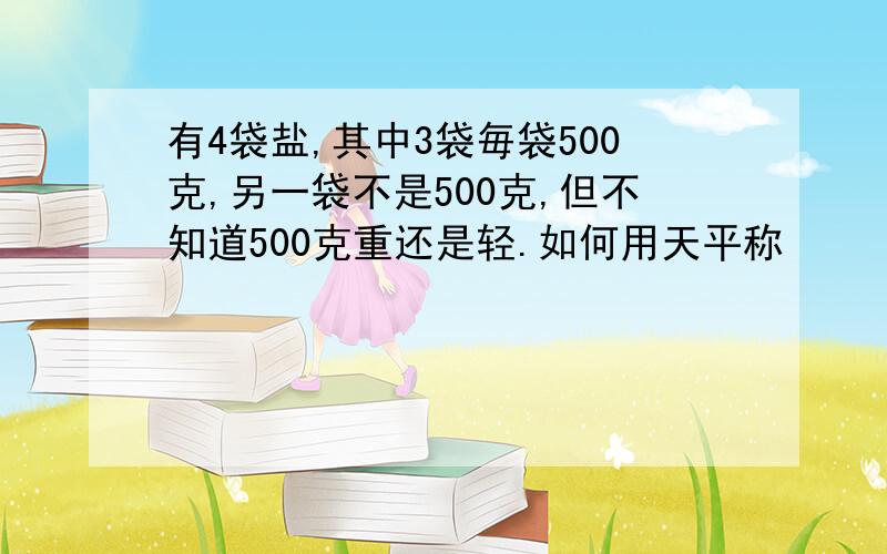 有4袋盐,其中3袋毎袋500克,另一袋不是500克,但不知道500克重还是轻.如何用天平称