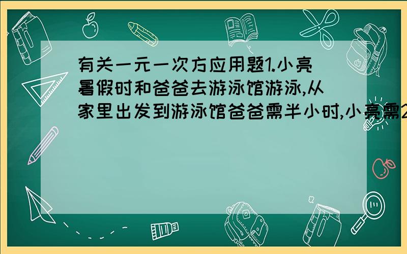 有关一元一次方应用题1.小亮暑假时和爸爸去游泳馆游泳,从家里出发到游泳馆爸爸需半小时,小亮需20分钟.如果爸爸比小亮早5