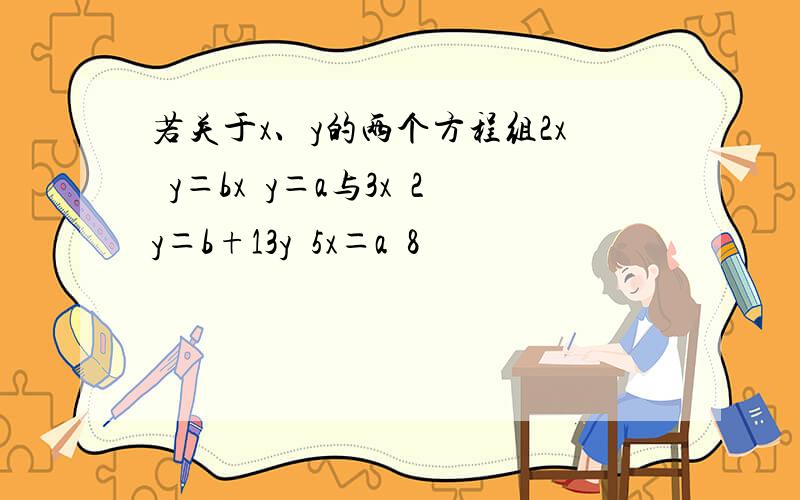 若关于x、y的两个方程组2x−y＝bx−y＝a与3x−2y＝b+13y−5x＝a−8