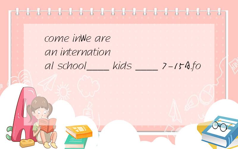 come inWe are an international school____ kids ____ 7-15A.fo